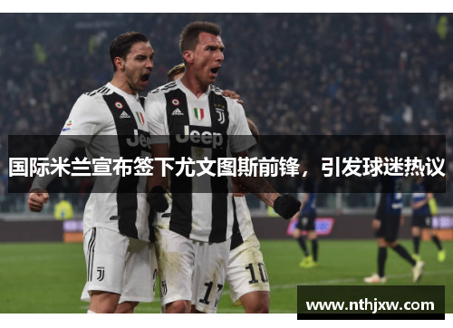 国际米兰宣布签下尤文图斯前锋，引发球迷热议